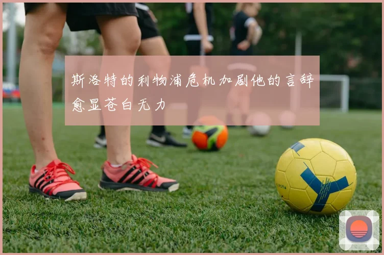 斯洛特的利物浦危机加剧他的言辞愈显苍白无力