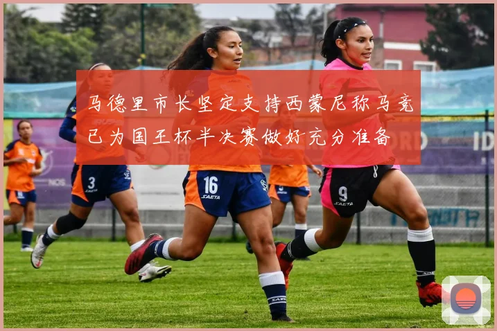 马德里市长坚定支持西蒙尼称马竞已为国王杯半决赛做好充分准备