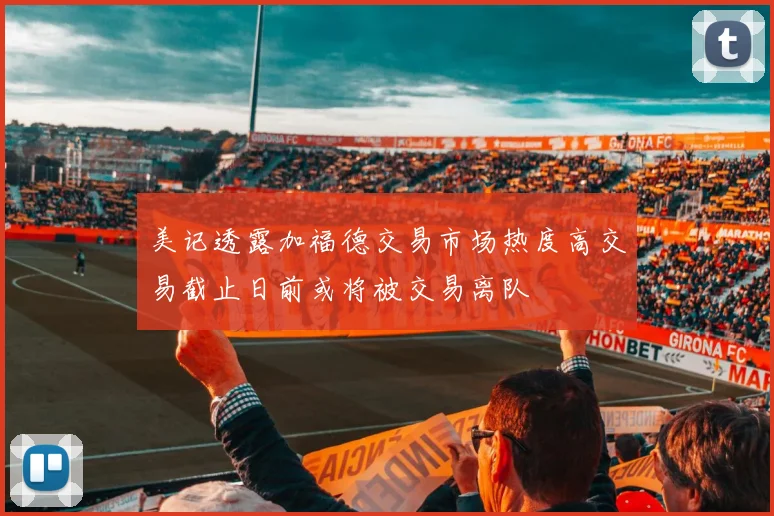 美记透露加福德交易市场热度高交易截止日前或将被交易离队