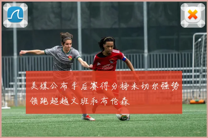 美媒公布季后赛得分榜米切尔强势领跑超越文班和布伦森