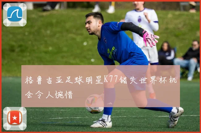 格鲁吉亚足球明星K77错失世界杯机会令人惋惜