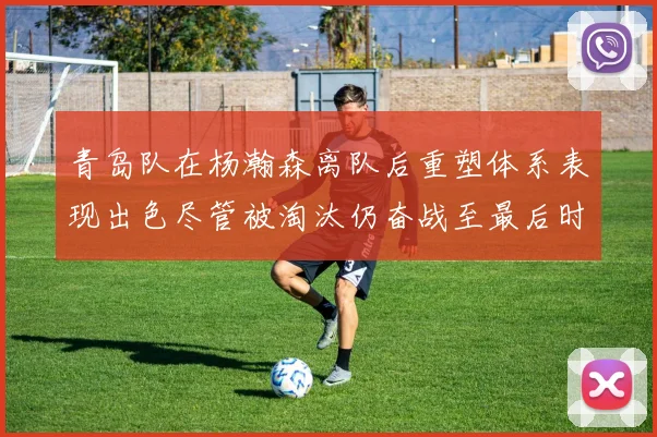 青岛队在杨瀚森离队后重塑体系表现出色尽管被淘汰仍奋战至最后时刻