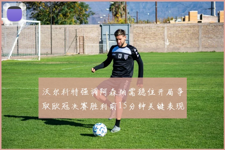 沃尔科特强调阿森纳需稳住开局争取欧冠决赛胜利前15分钟关键表现