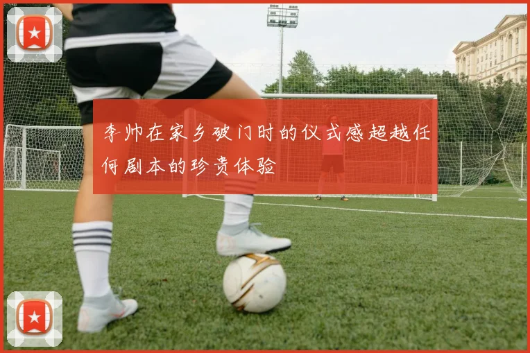李帅在家乡破门时的仪式感超越任何剧本的珍贵体验