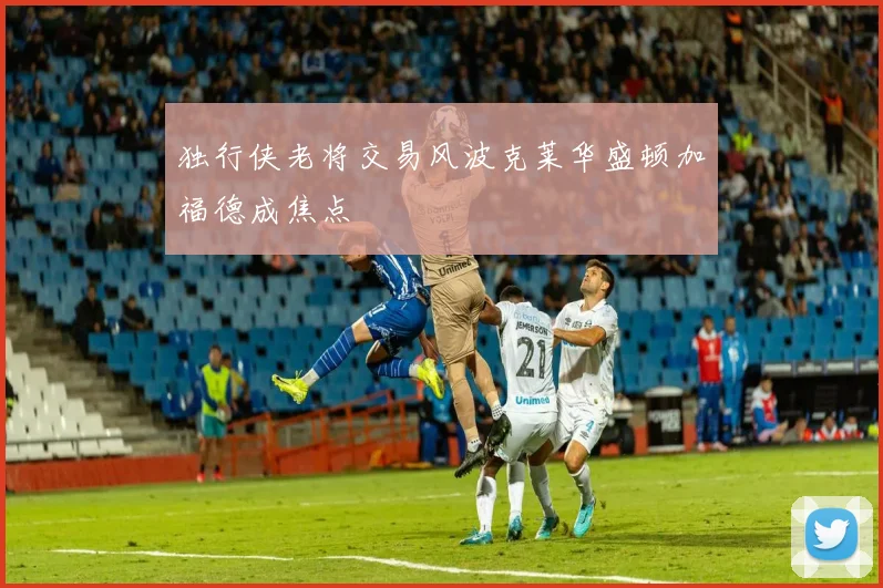独行侠老将交易风波克莱华盛顿加福德成焦点