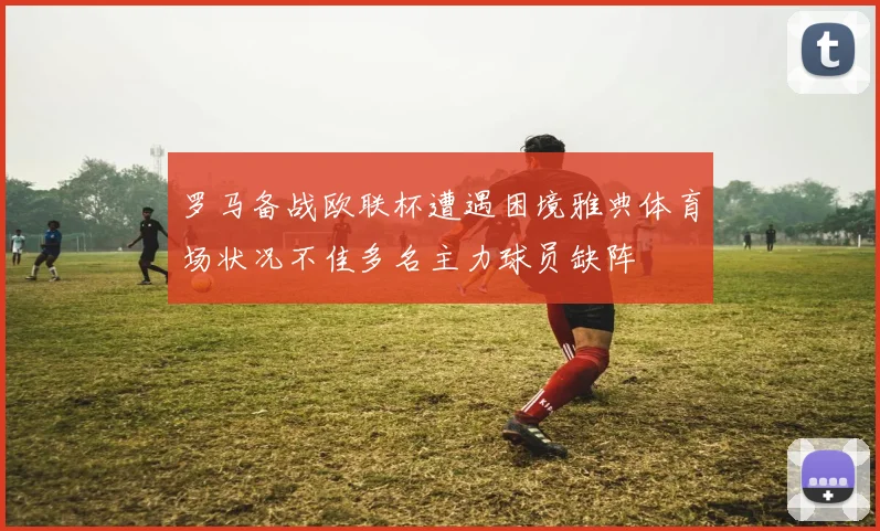 罗马备战欧联杯遭遇困境雅典体育场状况不佳多名主力球员缺阵