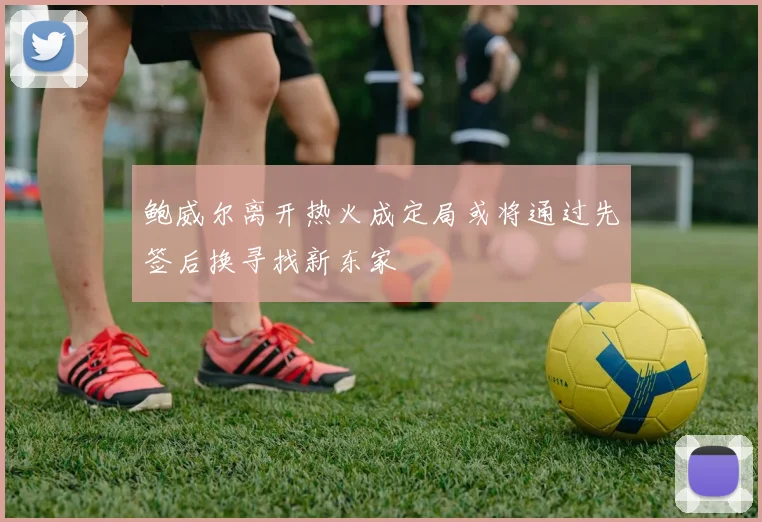 鲍威尔离开热火成定局或将通过先签后换寻找新东家