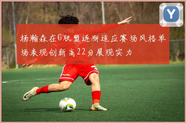 杨瀚森在G联盟逐渐适应赛场风格单场表现创新高22分展现实力