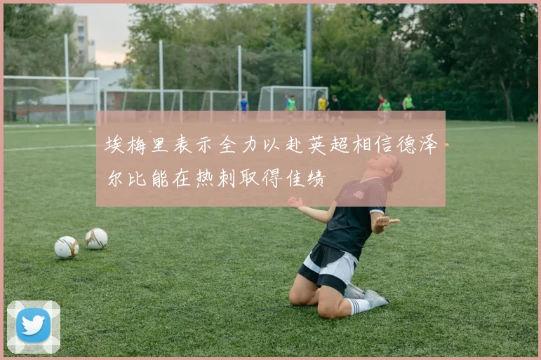埃梅里表示全力以赴英超相信德泽尔比能在热刺取得佳绩