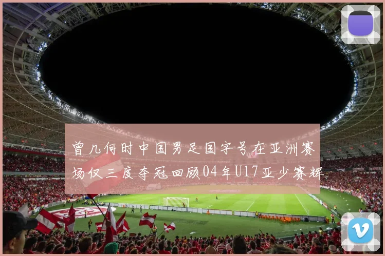 曾几何时中国男足国字号在亚洲赛场仅三度夺冠回顾04年U17亚少赛辉煌时刻