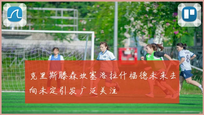 克里斯滕森坎塞洛拉什福德未来去向未定引发广泛关注